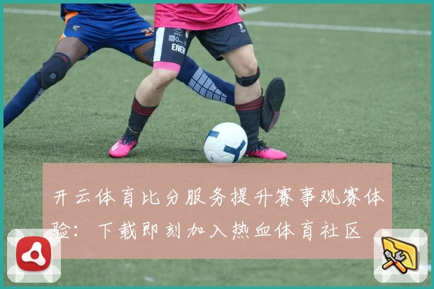 开云体育比分服务提升赛事观赛体验：下载即刻加入热血体育社区