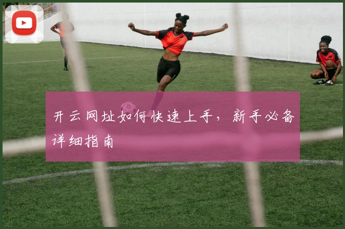 开云网址如何快速上手，新手必备详细指南