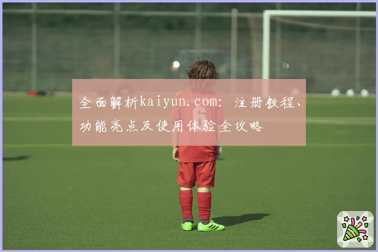 全面解析kaiyun.com：注册教程、功能亮点及使用体验全攻略