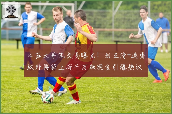 江苏大手笔交易曝光!刘正清+选秀权外再获上海千万级现金引爆热议