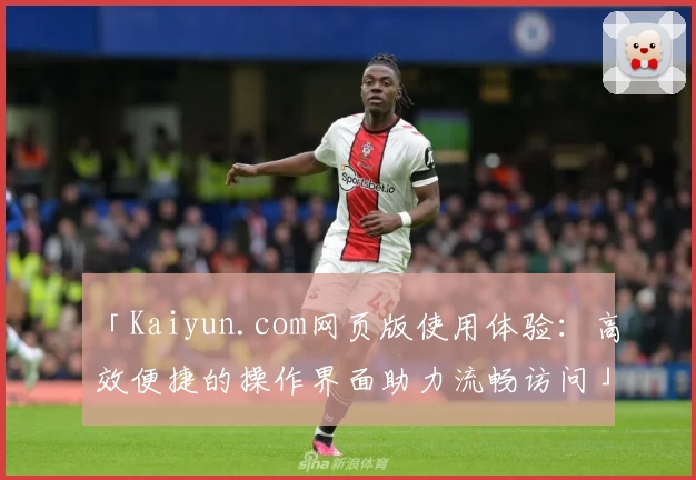 「Kaiyun.com网页版使用体验：高效便捷的操作界面助力流畅访问」