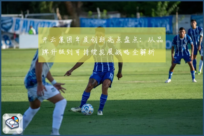 开云集团年度创新亮点盘点：从品牌升级到可持续发展战略全解析