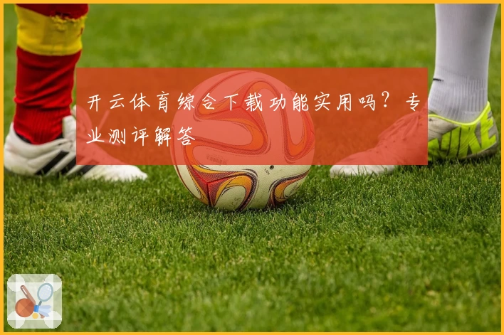 开云体育综合下载功能实用吗？专业测评解答