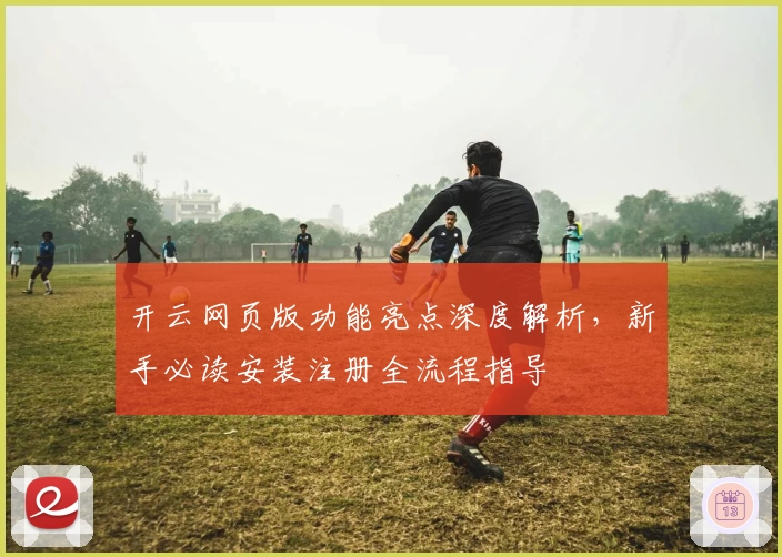 开云网页版功能亮点深度解析，新手必读安装注册全流程指导