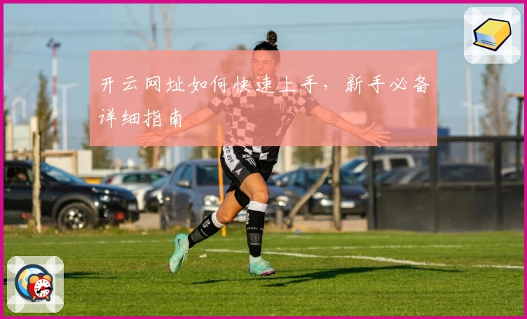 开云网址如何快速上手，新手必备详细指南