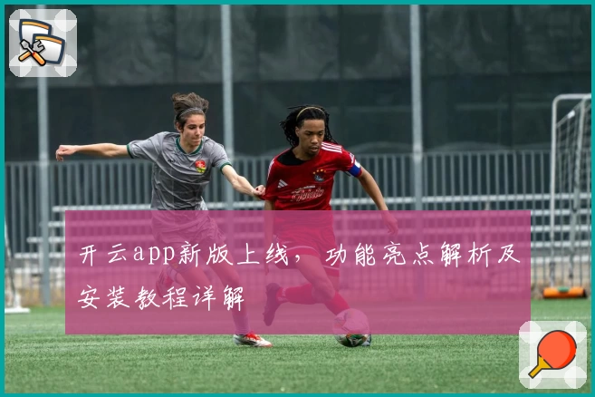 开云app新版上线，功能亮点解析及安装教程详解