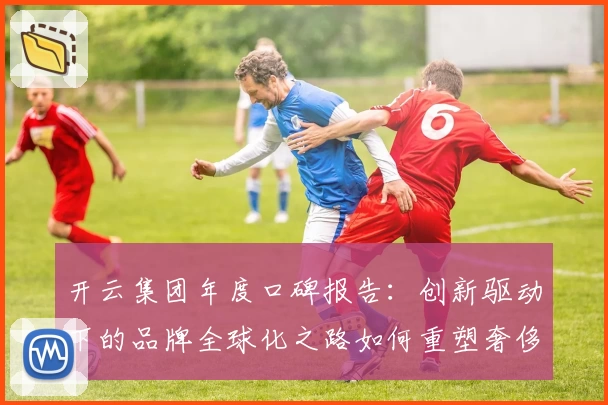 开云集团年度口碑报告：创新驱动下的品牌全球化之路如何重塑奢侈品行业