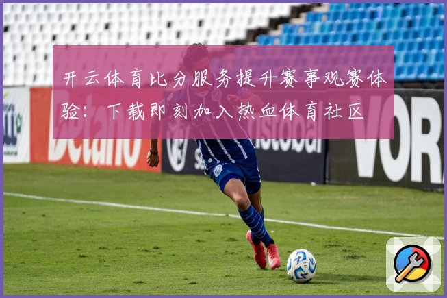 开云体育比分服务提升赛事观赛体验：下载即刻加入热血体育社区