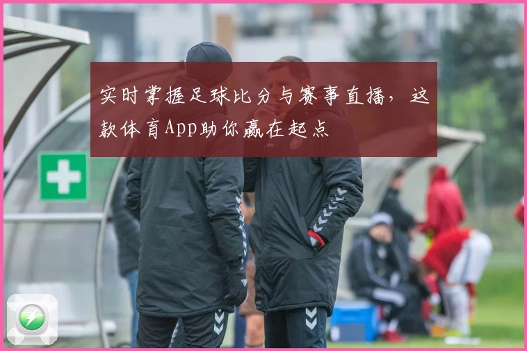 实时掌握足球比分与赛事直播,这款体育App助你赢在起点