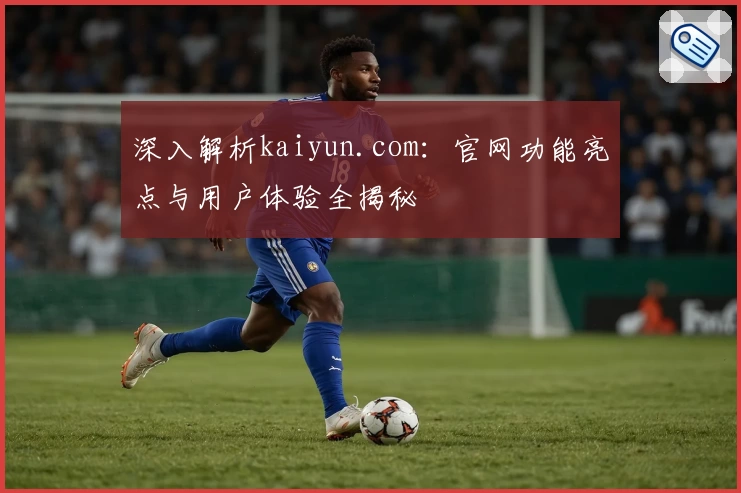 深入解析kaiyun.com：官网功能亮点与用户体验全揭秘