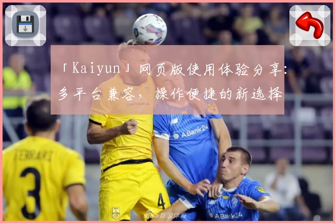 「Kaiyun」网页版使用体验分享:多平台兼容,操作便捷的新选择